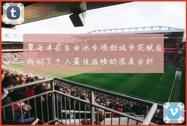 覃海洋在自由泳专项测试中突破自我创下个人最佳成绩的深度分析