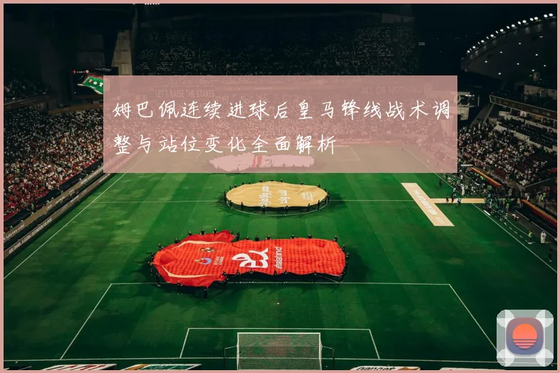 姆巴佩连续进球后皇马锋线战术调整与站位变化全面解析