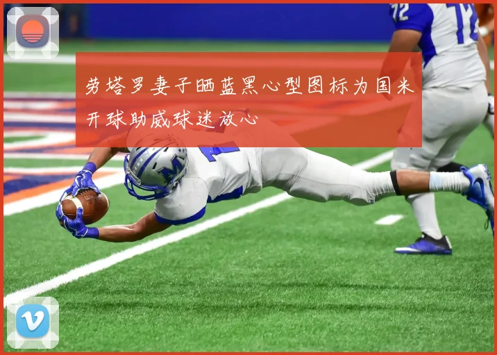 劳塔罗妻子晒蓝黑心型图标为国米开球助威球迷放心