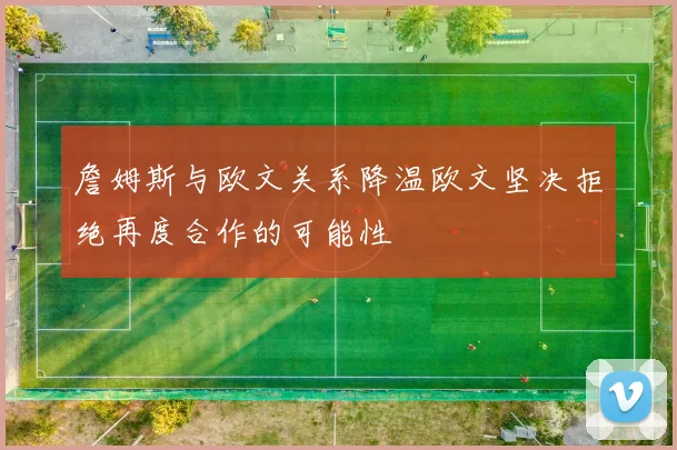 詹姆斯与欧文关系降温欧文坚决拒绝再度合作的可能性