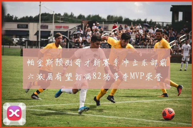 帕金斯预测奇才新赛季冲击东部前六浓眉有望打满82场争夺MVP荣誉