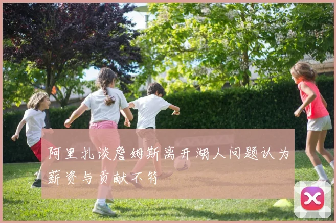 阿里扎谈詹姆斯离开湖人问题认为薪资与贡献不符