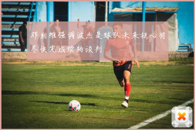 邓利维强调波杰是球队未来核心将尽快完成续约谈判